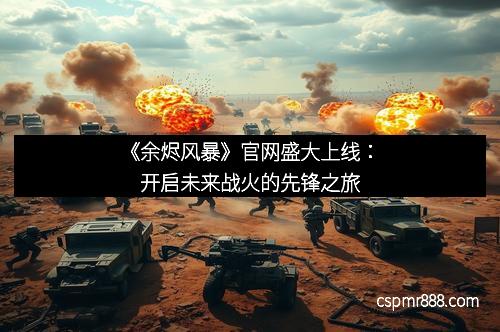 《余烬风暴》官网盛大上线:开启未来战火的先锋之旅